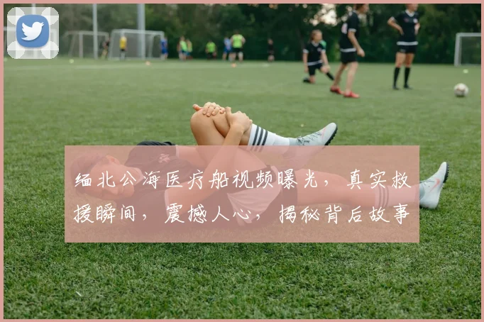 缅北公海医疗船视频曝光，真实救援瞬间，震撼人心，揭秘背后故事