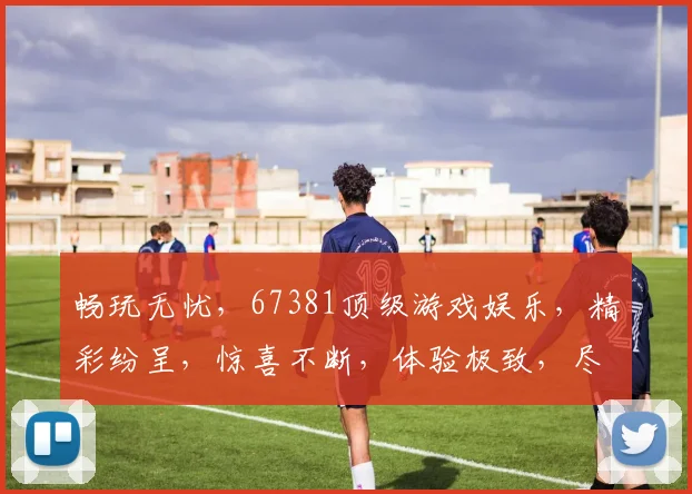 畅玩无忧，67381顶级游戏娱乐，精彩纷呈，惊喜不断，体验极致，尽在掌握